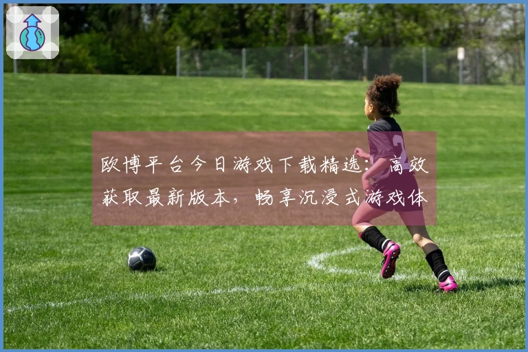 欧博平台今日游戏下载精选：高效获取最新版本，畅享沉浸式游戏体验