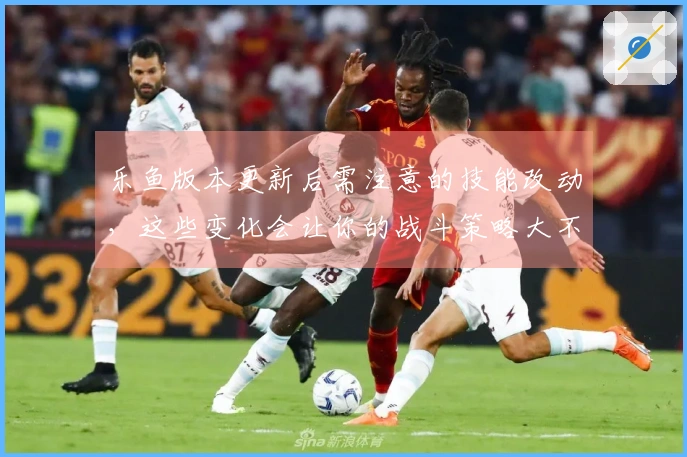 乐鱼版本更新后需注意的技能改动,这些变化会让你的战斗策略大不同!