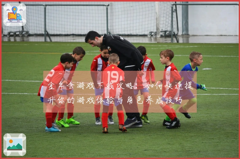 金年会游戏下载攻略：如何快速提升你的游戏体验与角色养成技巧