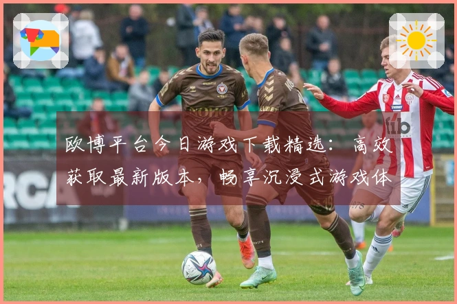欧博平台今日游戏下载精选：高效获取最新版本，畅享沉浸式游戏体验