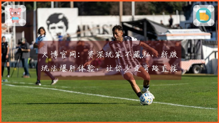 火博官网：资深玩家不藏私，新版玩法爆肝体验，让你少走弯路直接上手