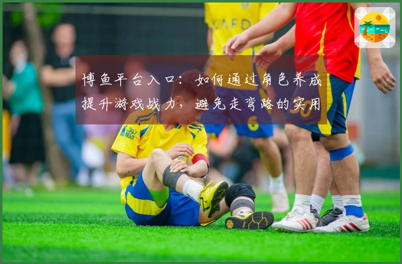 博鱼平台入口：如何通过角色养成提升游戏战力，避免走弯路的实用技巧