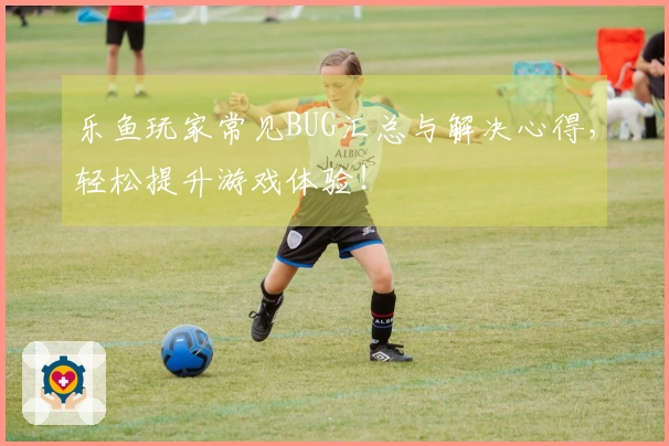 乐鱼玩家常见BUG汇总与解决心得，轻松提升游戏体验！