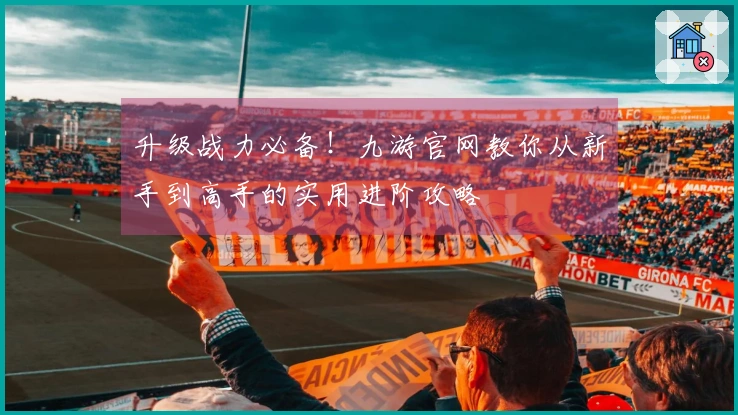 升级战力必备！九游官网教你从新手到高手的实用进阶攻略