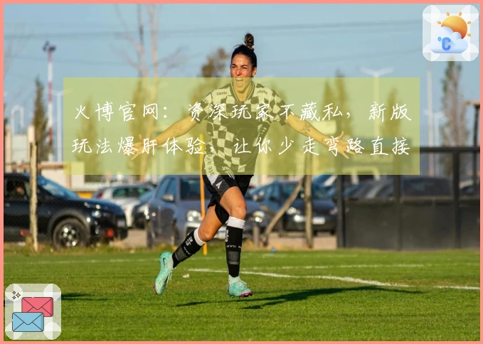 火博官网：资深玩家不藏私，新版玩法爆肝体验，让你少走弯路直接上手