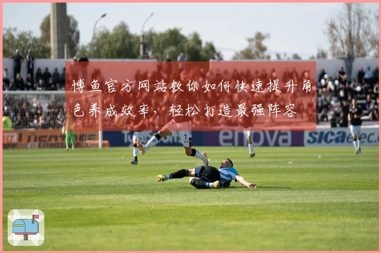 博鱼官方网站教你如何快速提升角色养成效率，轻松打造最强阵容